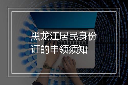 黑龙江居民身份证的申领须知