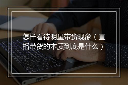 怎样看待明星带货现象（直播带货的本质到底是什么）