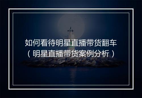 如何看待明星直播带货翻车（明星直播带货案例分析）