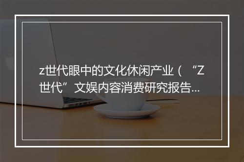 z世代眼中的文化休闲产业（“Z世代”文娱内容消费研究报告）