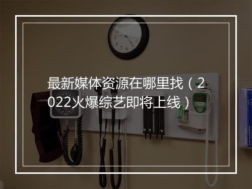 最新媒体资源在哪里找（2022火爆综艺即将上线）
