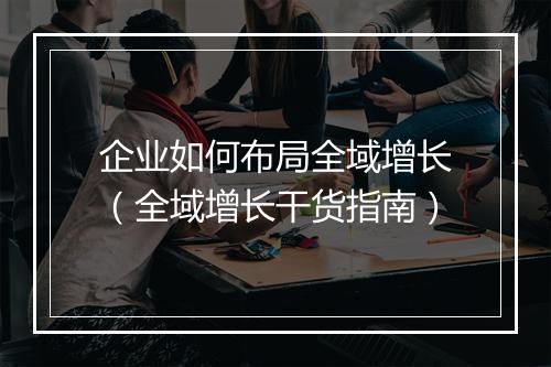 企业如何布局全域增长（全域增长干货指南）