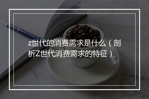 z世代的消费需求是什么（剖析Z世代消费需求的特征）