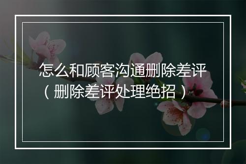 怎么和顾客沟通删除差评（删除差评处理绝招）