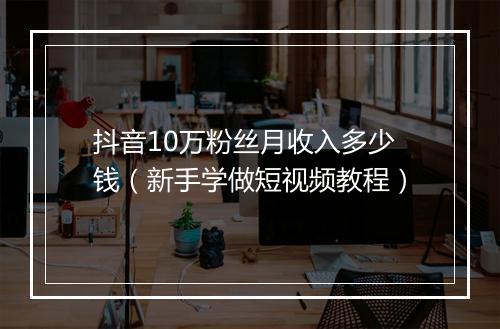 抖音10万粉丝月收入多少钱（新手学做短视频教程）