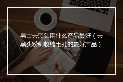 男士去黑头用什么产品最好（去黑头粉刺收缩毛孔的最好产品）