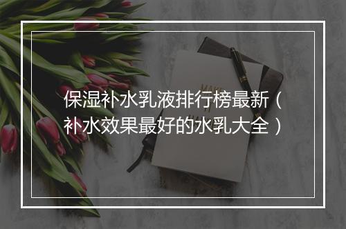 保湿补水乳液排行榜最新（补水效果最好的水乳大全）