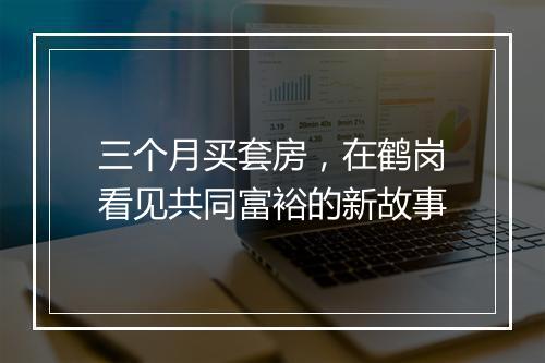三个月买套房，在鹤岗看见共同富裕的新故事