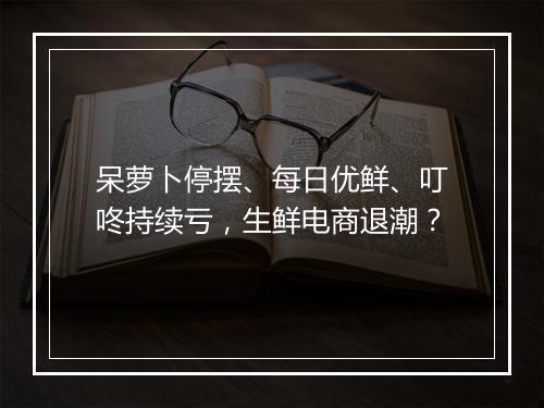 呆萝卜停摆、每日优鲜、叮咚持续亏，生鲜电商退潮？