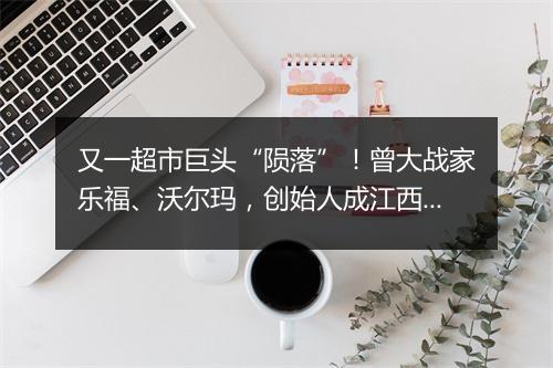 又一超市巨头“陨落”！曾大战家乐福、沃尔玛，创始人成江西首富
