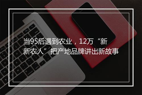 当95后遇到农业，12万“新新农人”把产地品牌讲出新故事