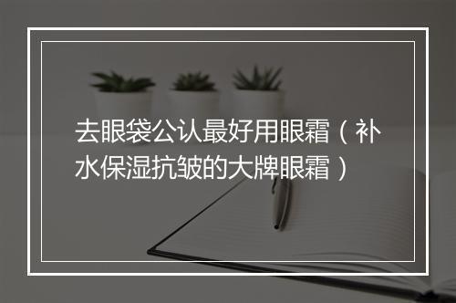 去眼袋公认最好用眼霜（补水保湿抗皱的大牌眼霜）