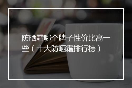 防晒霜哪个牌子性价比高一些（十大防晒霜排行榜）