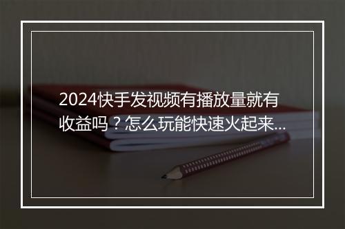 2024快手发视频有播放量就有收益吗？怎么玩能快速火起来？