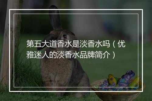 第五大道香水是淡香水吗（优雅迷人的淡香水品牌简介）