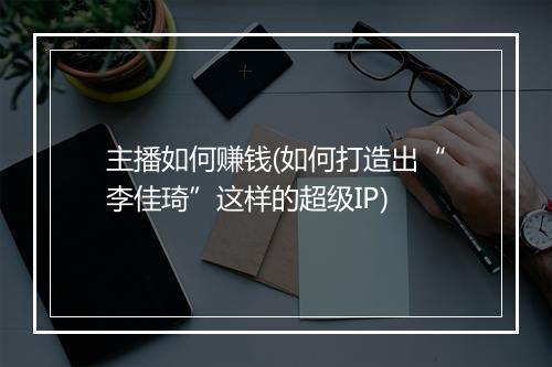 主播如何赚钱(如何打造出“李佳琦”这样的超级IP)