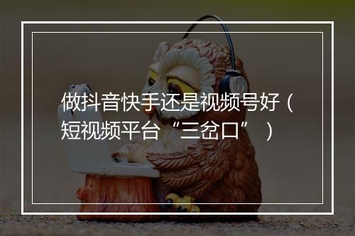 做抖音快手还是视频号好（短视频平台“三岔口”）