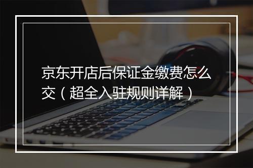 京东开店后保证金缴费怎么交（超全入驻规则详解）