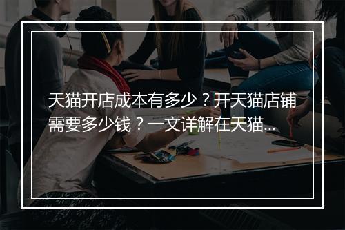 天猫开店成本有多少？开天猫店铺需要多少钱？一文详解在天猫开店的成本
