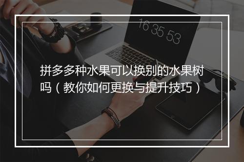 拼多多种水果可以换别的水果树吗（教你如何更换与提升技巧）