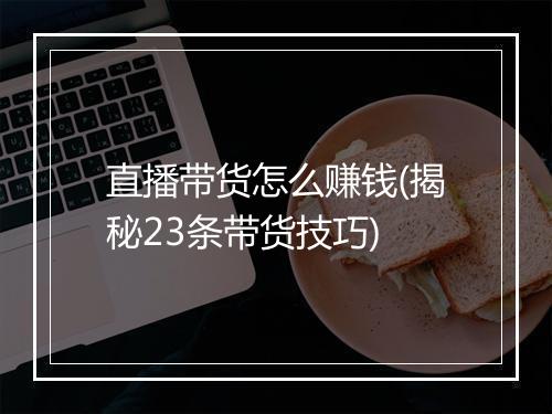 直播带货怎么赚钱(揭秘23条带货技巧)