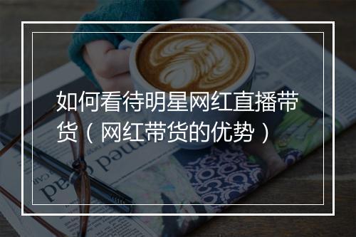 如何看待明星网红直播带货（网红带货的优势）