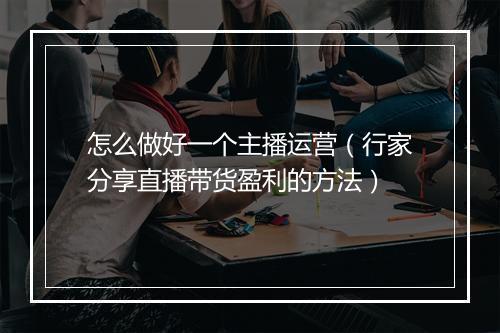 怎么做好一个主播运营（行家分享直播带货盈利的方法）