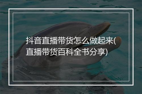 抖音直播带货怎么做起来(直播带货百科全书分享)