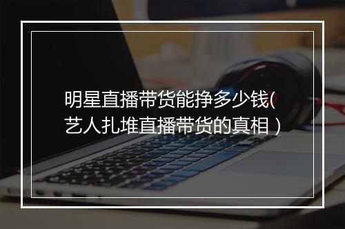 明星直播带货能挣多少钱(艺人扎堆直播带货的真相）