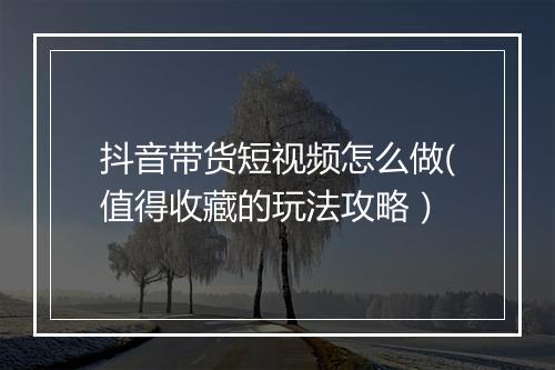 抖音带货短视频怎么做(值得收藏的玩法攻略）