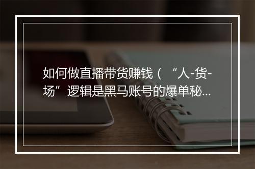 如何做直播带货赚钱（“人-货-场”逻辑是黑马账号的爆单秘籍）
