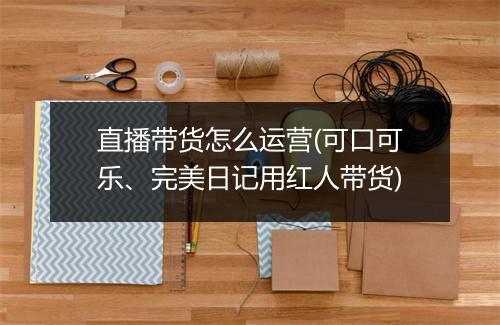 直播带货怎么运营(可口可乐、完美日记用红人带货)