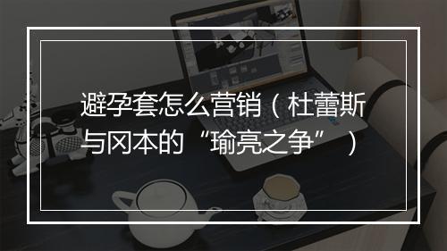 避孕套怎么营销（杜蕾斯与冈本的“瑜亮之争”）