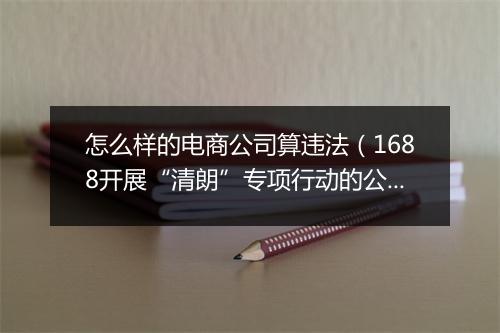 怎么样的电商公司算违法（1688开展“清朗”专项行动的公告）
