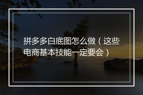 拼多多白底图怎么做（这些电商基本技能一定要会）