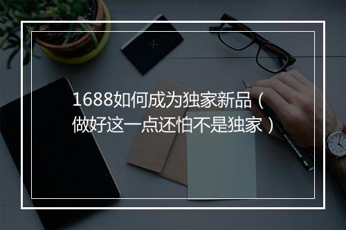 1688如何成为独家新品（做好这一点还怕不是独家）