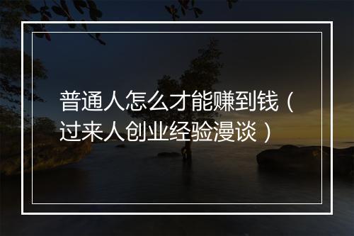 普通人怎么才能赚到钱（过来人创业经验漫谈）