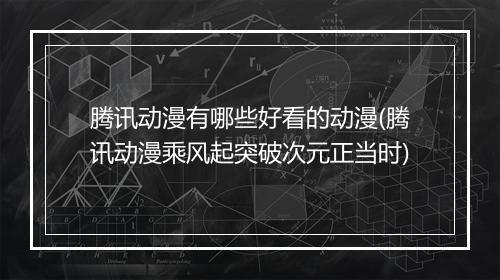 腾讯动漫有哪些好看的动漫(腾讯动漫乘风起突破次元正当时)