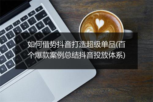 如何借势抖音打造超级单品(百个爆款案例总结抖音投放体系)