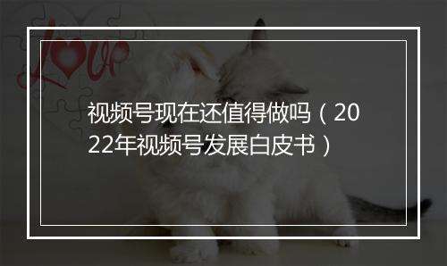 视频号现在还值得做吗（2022年视频号发展白皮书）