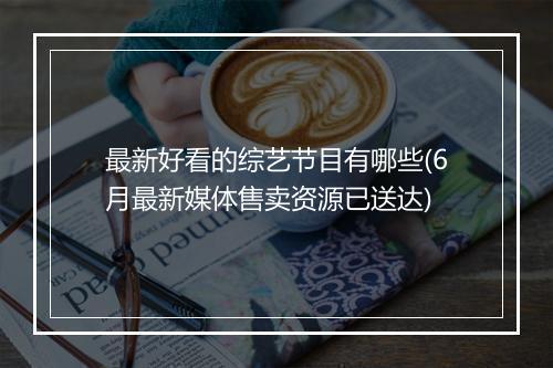 最新好看的综艺节目有哪些(6月最新媒体售卖资源已送达)