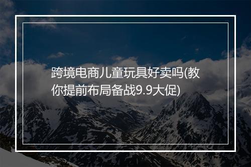 跨境电商儿童玩具好卖吗(教你提前布局备战9.9大促)