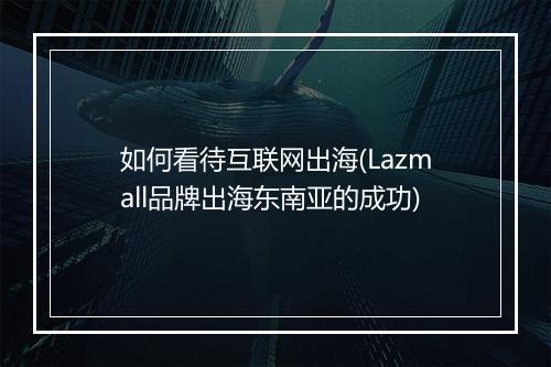 如何看待互联网出海(Lazmall品牌出海东南亚的成功)