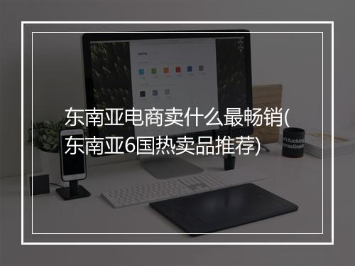 东南亚电商卖什么最畅销(东南亚6国热卖品推荐)
