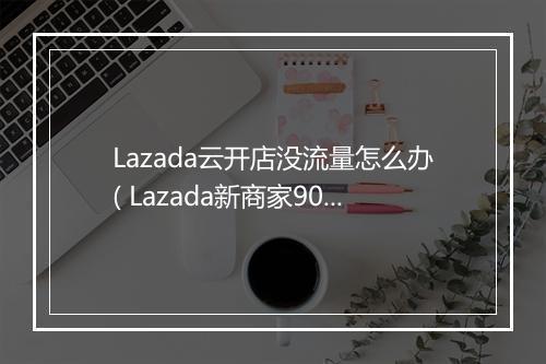 Lazada云开店没流量怎么办( Lazada新商家90天免费流量扶持计划)
