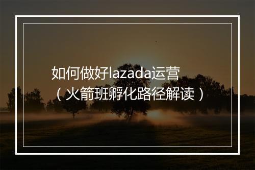 如何做好lazada运营（火箭班孵化路径解读）