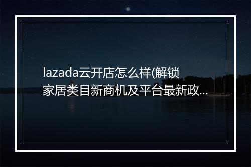 lazada云开店怎么样(解锁家居类目新商机及平台最新政策)
