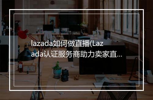 lazada如何做直播(Lazada认证服务商助力卖家直播本土化)