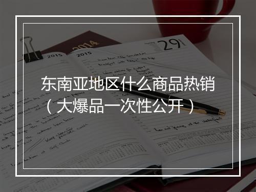 东南亚地区什么商品热销（大爆品一次性公开）