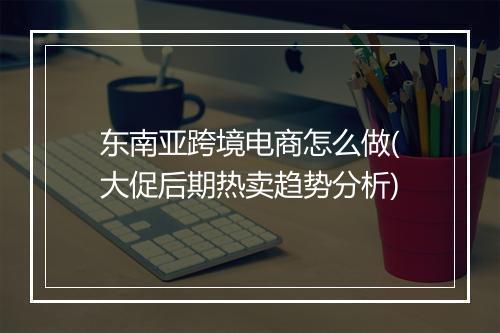 东南亚跨境电商怎么做(大促后期热卖趋势分析)